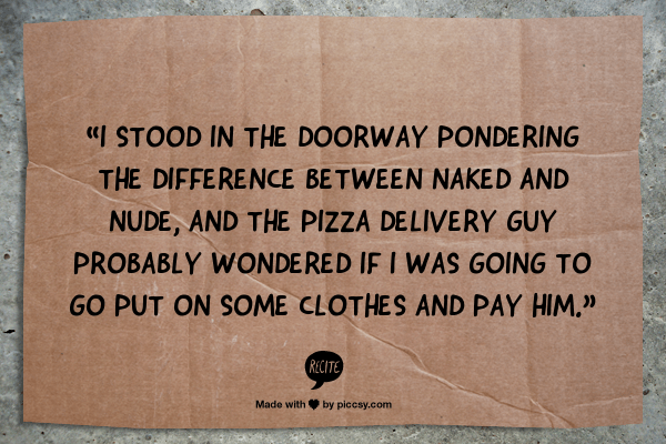 “I stood in the doorway pondering the difference between naked and nude, and the pizza delivery guy probably wondered if I was going to go put on some clothes and pay him.  ” 