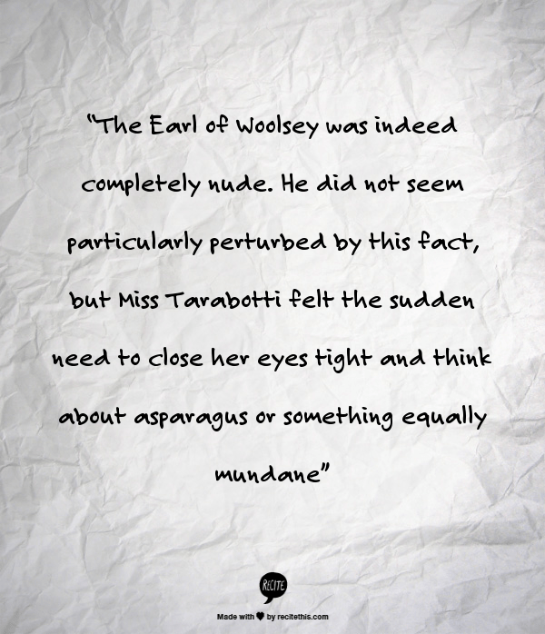 The Earl of Woolsey was indeed completely nude. He did not seem particularly perturbed by this fact, but Miss Tarabotti felt the sudden need to close her eyes tight and think about asparagus or something equally mundane.